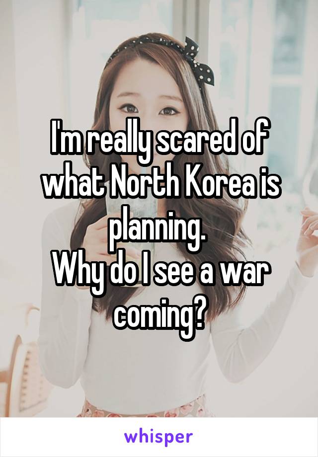 I'm really scared of what North Korea is planning. 
Why do I see a war coming?