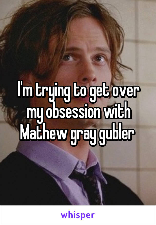 I'm trying to get over my obsession with Mathew gray gubler 