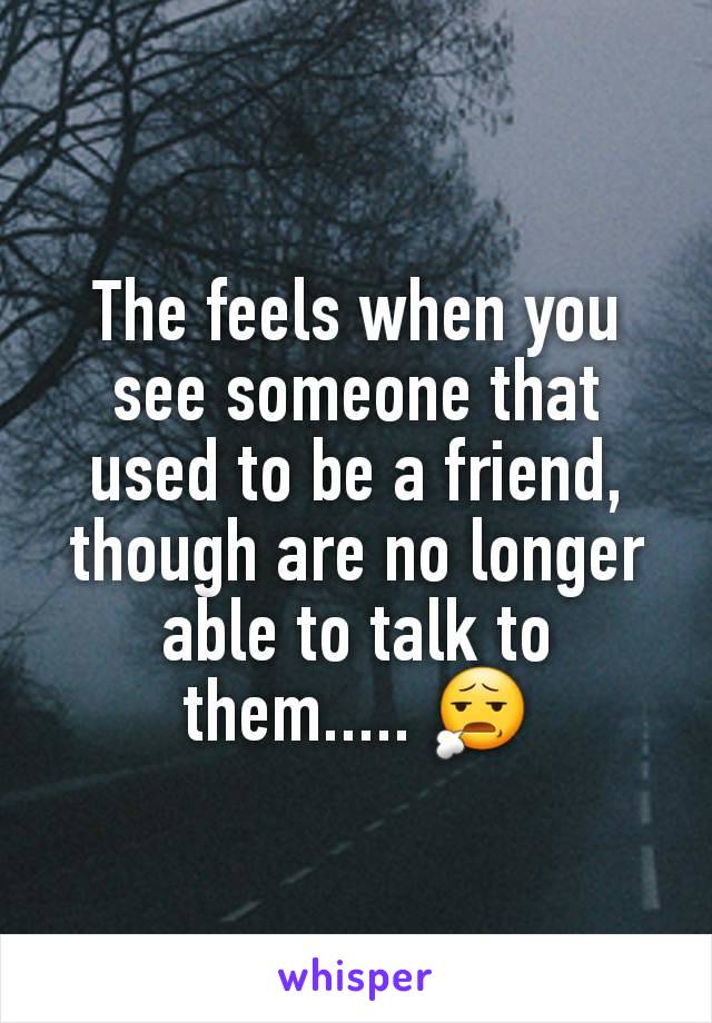 The feels when you see someone that used to be a friend, though are no longer able to talk to them..... 😧