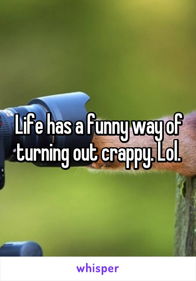 Life has a funny way of turning out crappy. Lol.