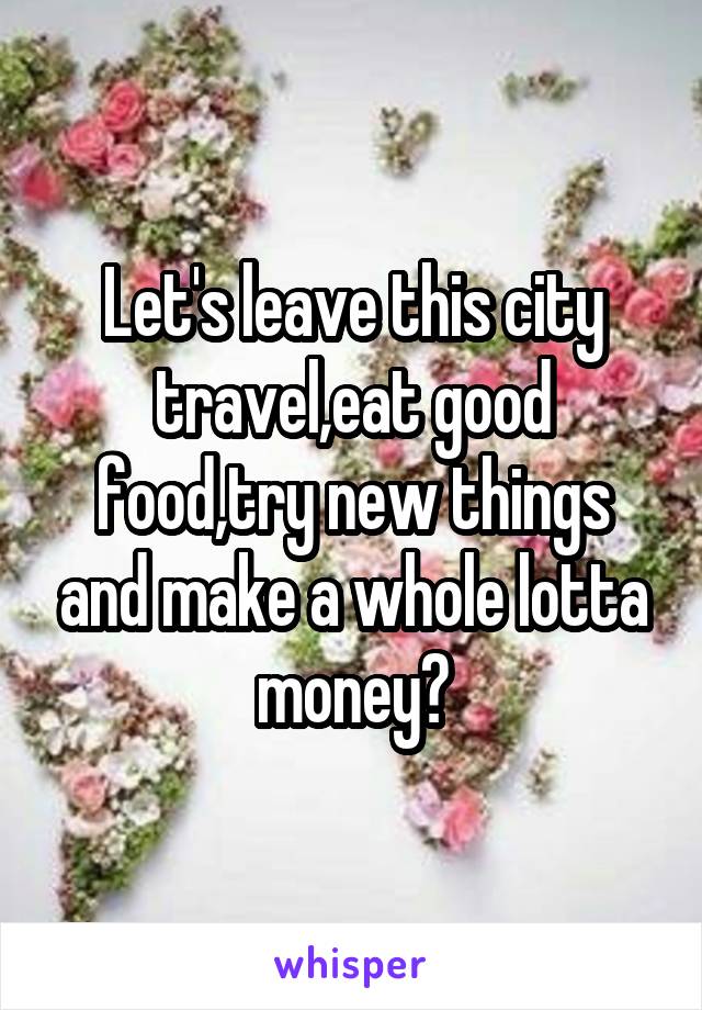 Let's leave this city travel,eat good food,try new things and make a whole lotta money?