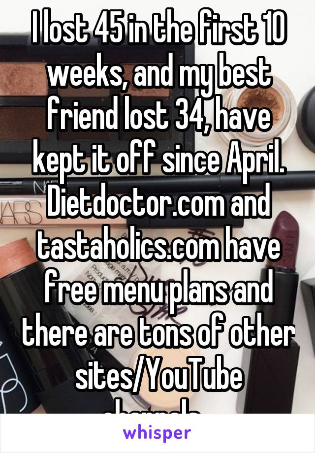 I lost 45 in the first 10 weeks, and my best friend lost 34, have kept it off since April. Dietdoctor.com and tastaholics.com have free menu plans and there are tons of other sites/YouTube channels...