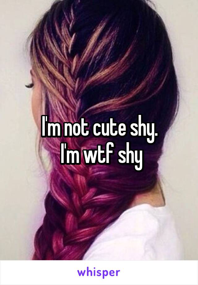 I'm not cute shy.
 I'm wtf shy