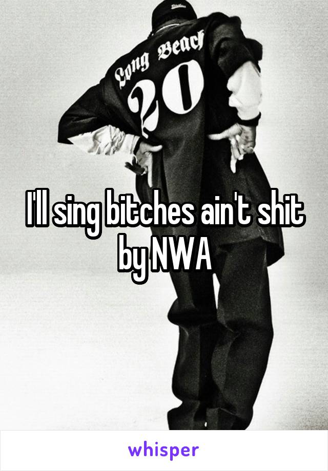 I'll sing bitches ain't shit by NWA