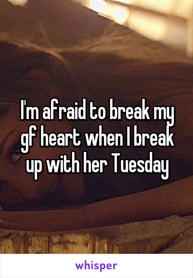 I'm afraid to break my gf heart when I break up with her Tuesday