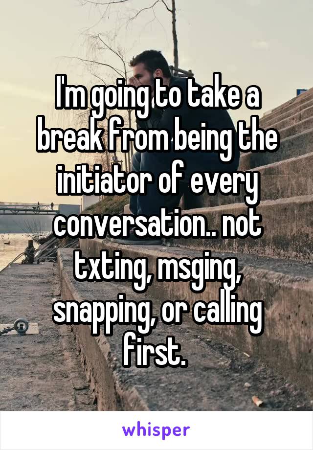 I'm going to take a break from being the initiator of every conversation.. not txting, msging, snapping, or calling first. 