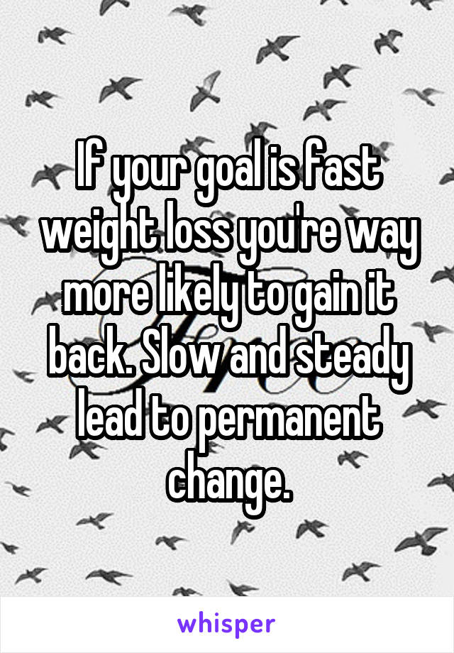 If your goal is fast weight loss you're way more likely to gain it back. Slow and steady lead to permanent change.