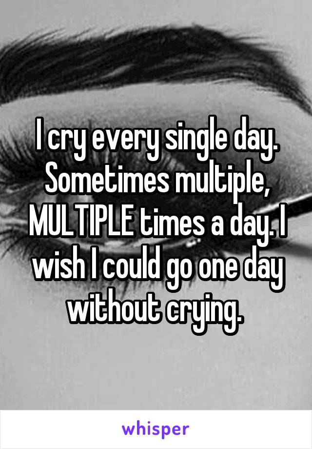 I cry every single day. Sometimes multiple, MULTIPLE times a day. I wish I could go one day without crying. 