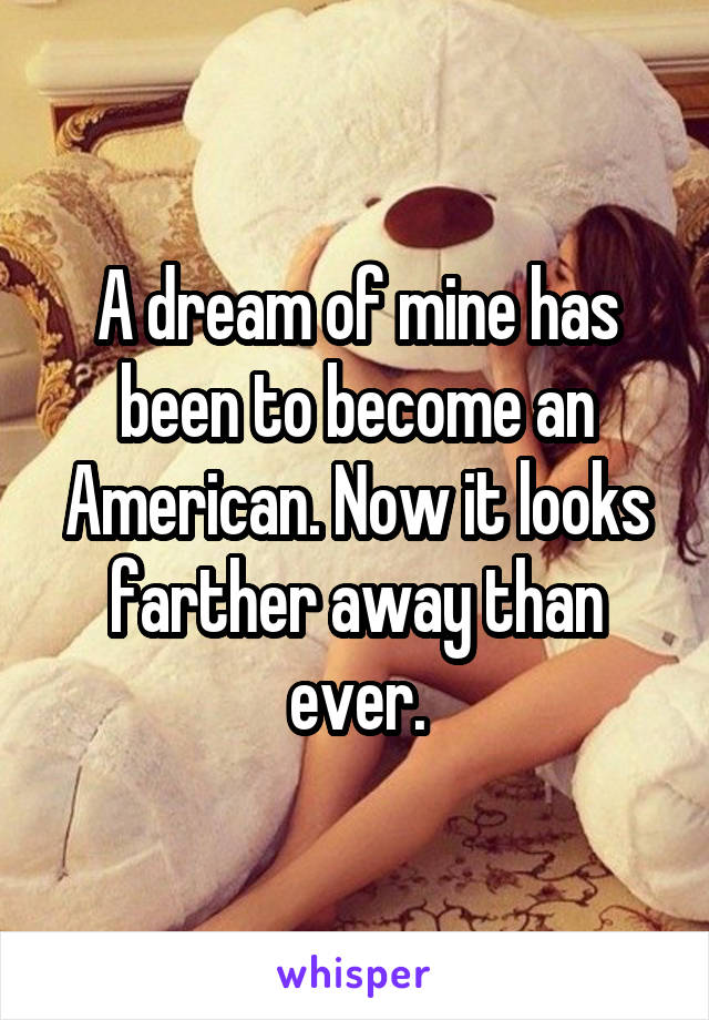 A dream of mine has been to become an American. Now it looks farther away than ever.