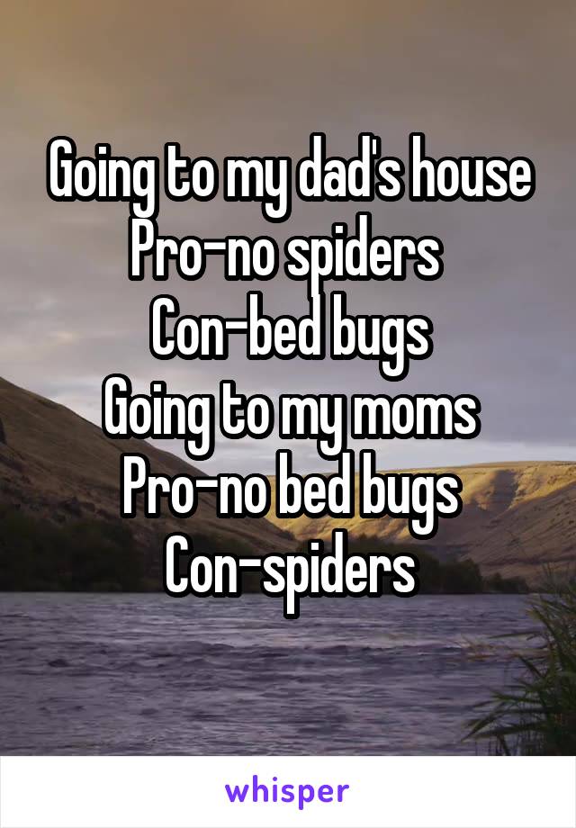 Going to my dad's house
Pro-no spiders 
Con-bed bugs
Going to my moms
Pro-no bed bugs
Con-spiders
