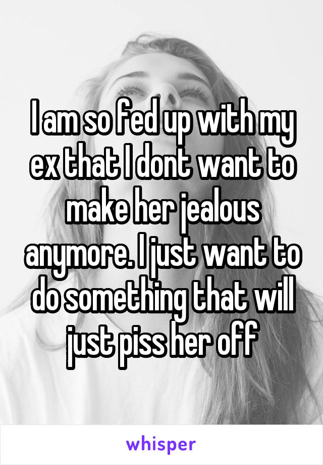 I am so fed up with my ex that I dont want to make her jealous anymore. I just want to do something that will just piss her off