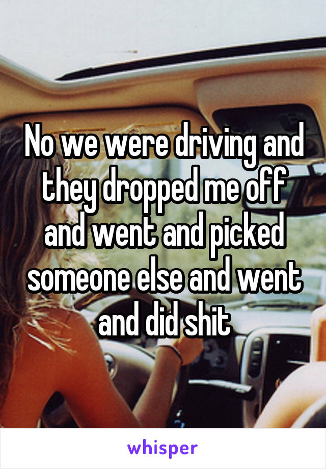 No we were driving and they dropped me off and went and picked someone else and went and did shit