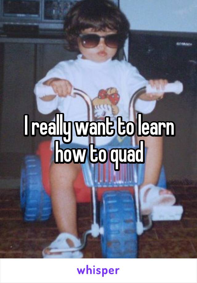 I really want to learn how to quad