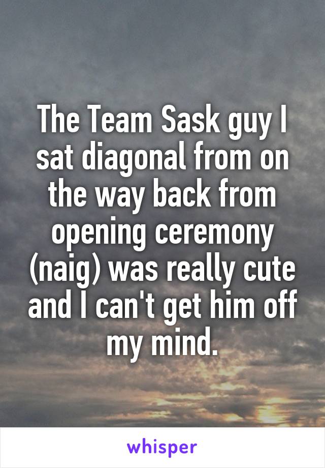 The Team Sask guy I sat diagonal from on the way back from opening ceremony (naig) was really cute and I can't get him off my mind.