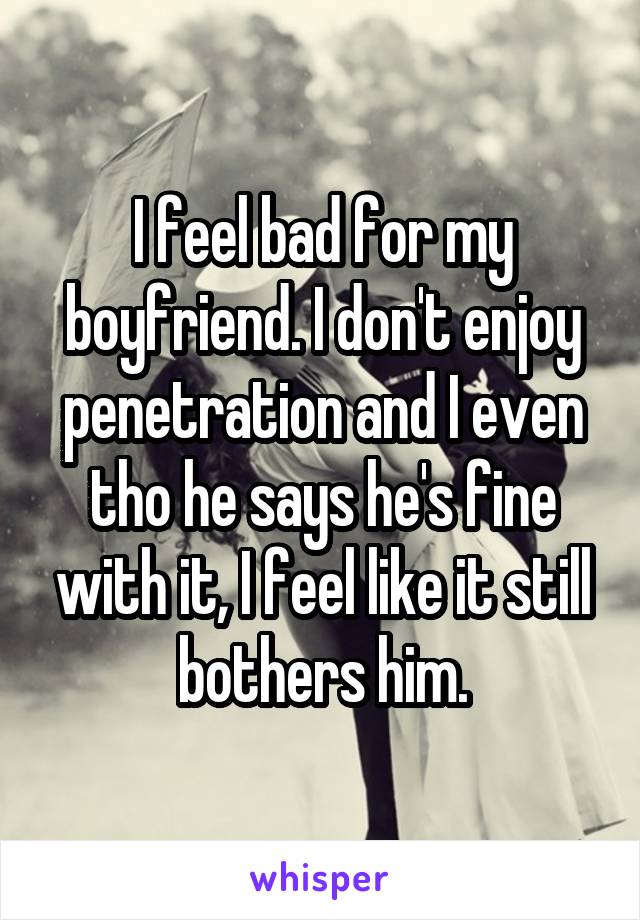 I feel bad for my boyfriend. I don't enjoy penetration and I even tho he says he's fine with it, I feel like it still bothers him.