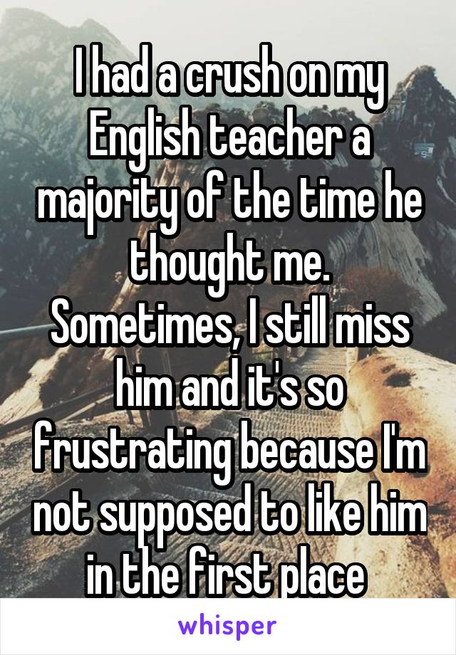 I had a crush on my English teacher a majority of the time he thought me.
Sometimes, I still miss him and it's so frustrating because I'm not supposed to like him in the first place 