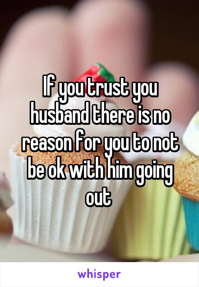 If you trust you husband there is no reason for you to not be ok with him going out 