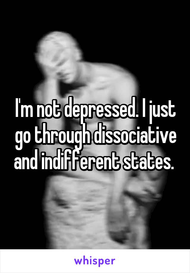 I'm not depressed. I just go through dissociative and indifferent states. 