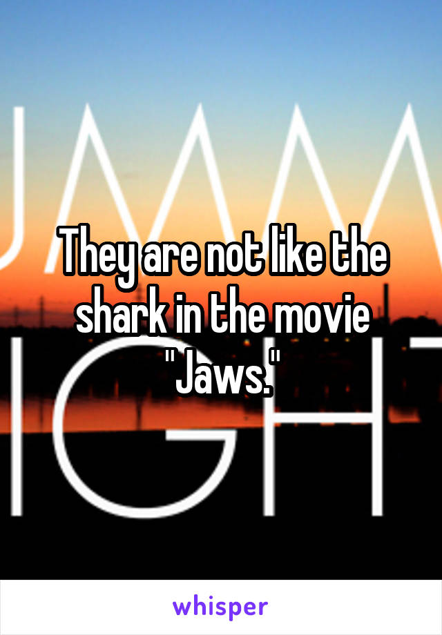 They are not like the shark in the movie "Jaws."