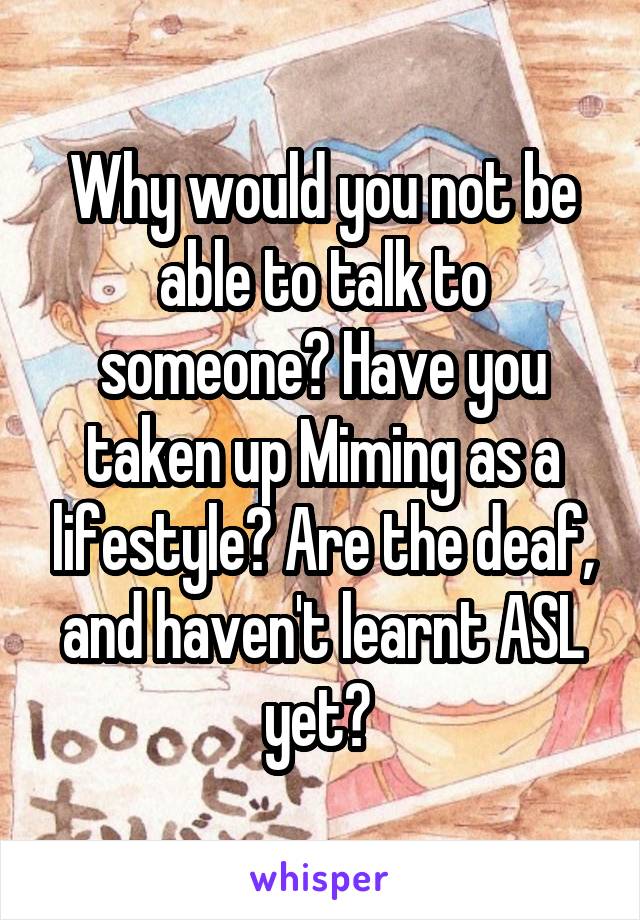 Why would you not be able to talk to someone? Have you taken up Miming as a lifestyle? Are the deaf, and haven't learnt ASL yet? 