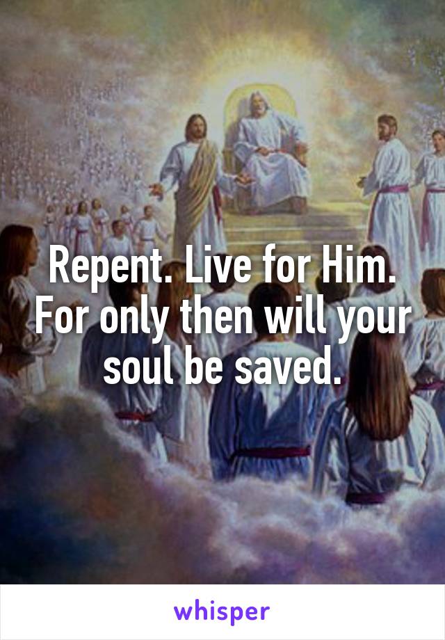 Repent. Live for Him. For only then will your soul be saved.