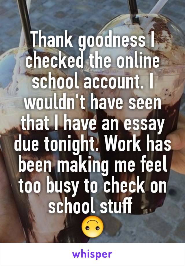 Thank goodness I checked the online school account. I wouldn't have seen that I have an essay due tonight. Work has been making me feel too busy to check on school stuff 
🙃