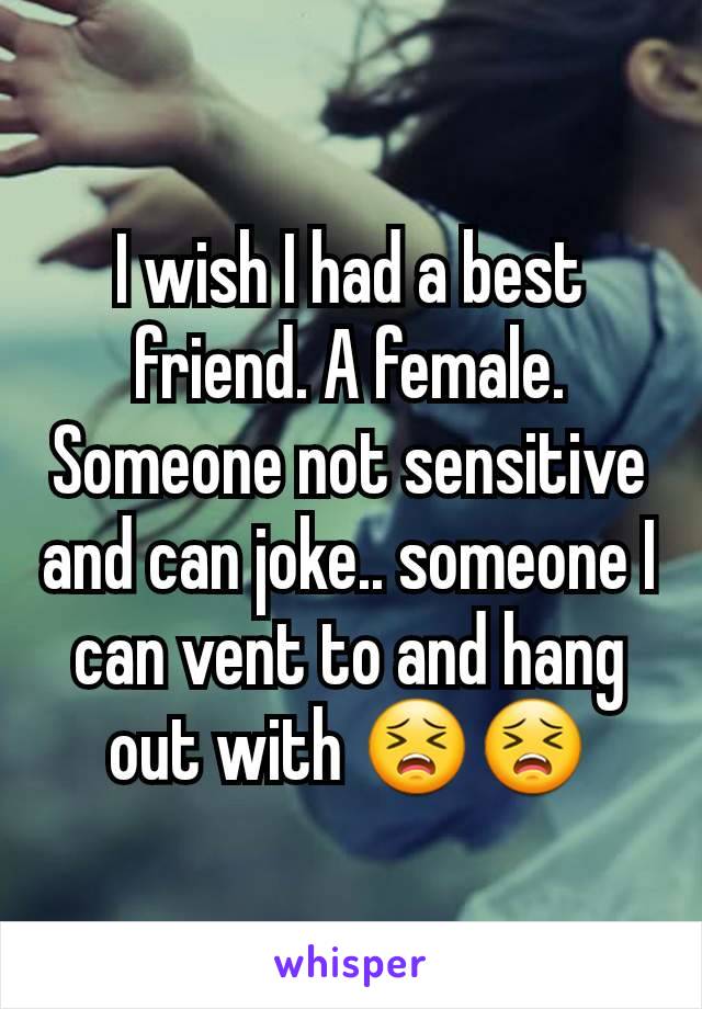 I wish I had a best friend. A female. Someone not sensitive and can joke.. someone I can vent to and hang out with 😣😣