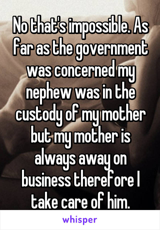 No that's impossible. As far as the government was concerned my nephew was in the custody of my mother but my mother is always away on business therefore I take care of him.