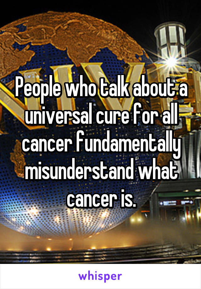 People who talk about a universal cure for all cancer fundamentally misunderstand what cancer is.
