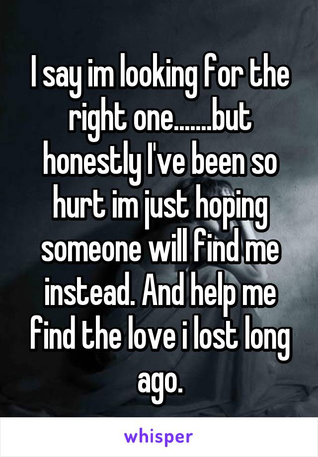 I say im looking for the right one.......but honestly I've been so hurt im just hoping someone will find me instead. And help me find the love i lost long ago.