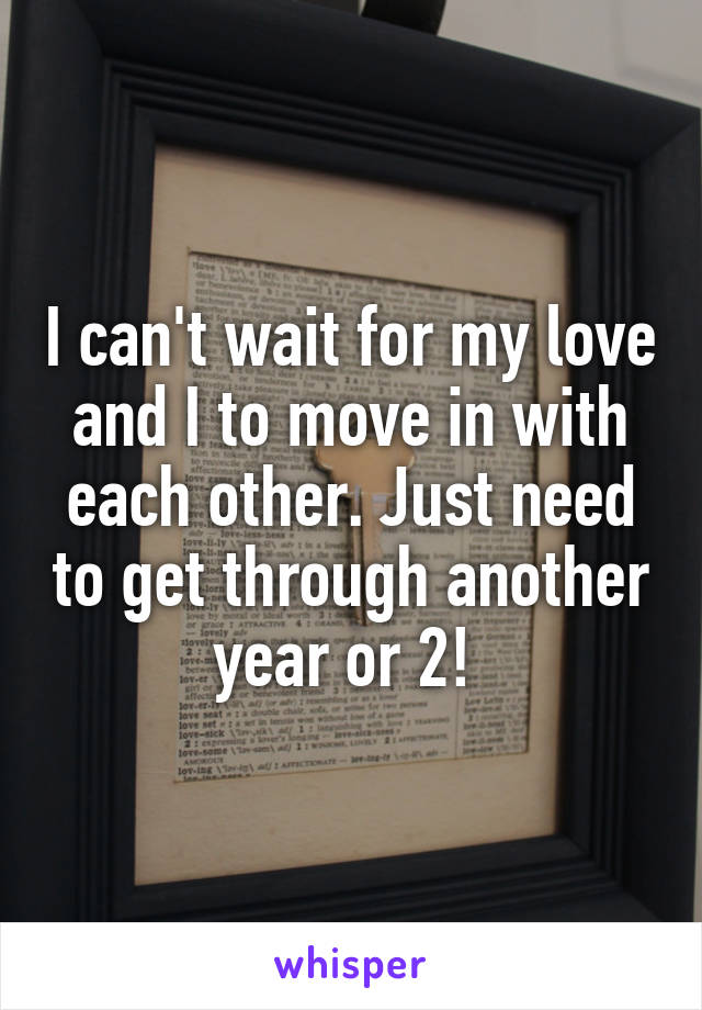 I can't wait for my love and I to move in with each other. Just need to get through another year or 2! 