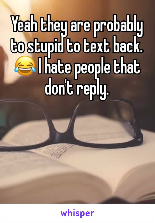 Yeah they are probably to stupid to text back. 😂 I hate people that don't reply. 