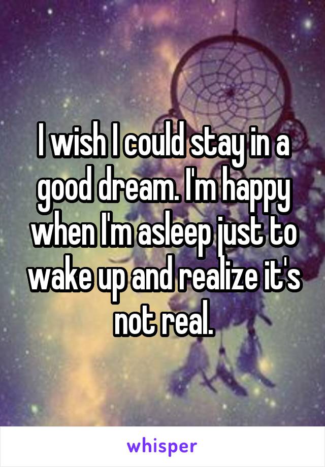 I wish I could stay in a good dream. I'm happy when I'm asleep just to wake up and realize it's not real.