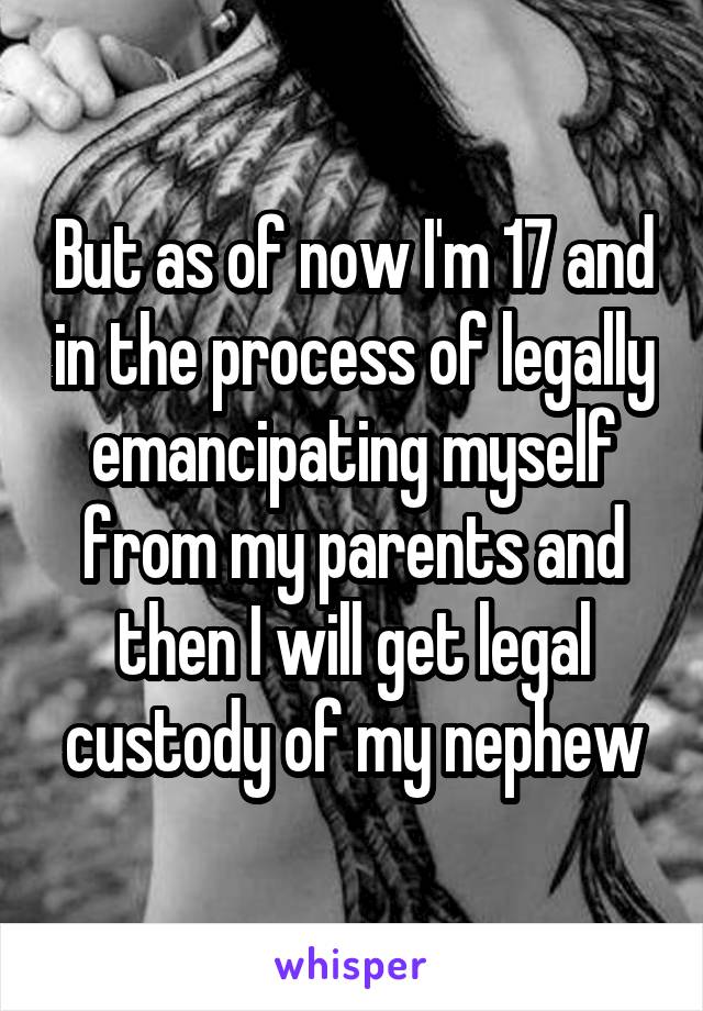 But as of now I'm 17 and in the process of legally emancipating myself from my parents and then I will get legal custody of my nephew