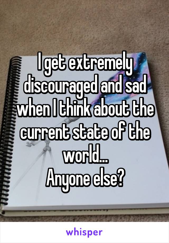 I get extremely discouraged and sad when I think about the current state of the world...
Anyone else?