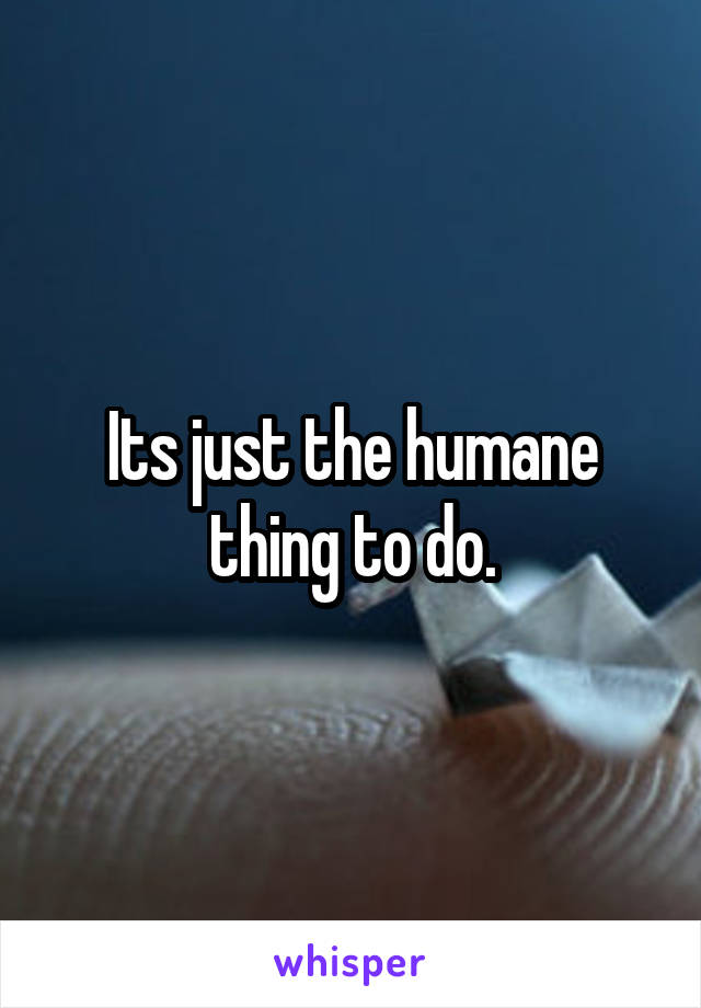 Its just the humane thing to do.