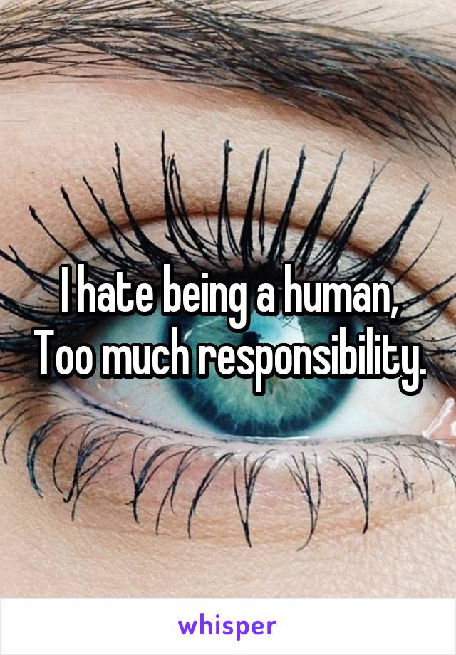 I hate being a human, Too much responsibility.