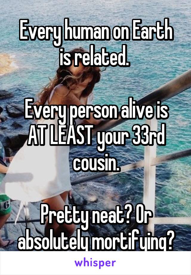 Every human on Earth is related. 

Every person alive is AT LEAST your 33rd cousin.

Pretty neat? Or absolutely mortifying?