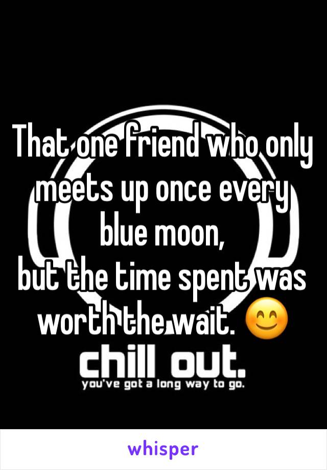 That one friend who only meets up once every blue moon, 
but the time spent was worth the wait. 😊