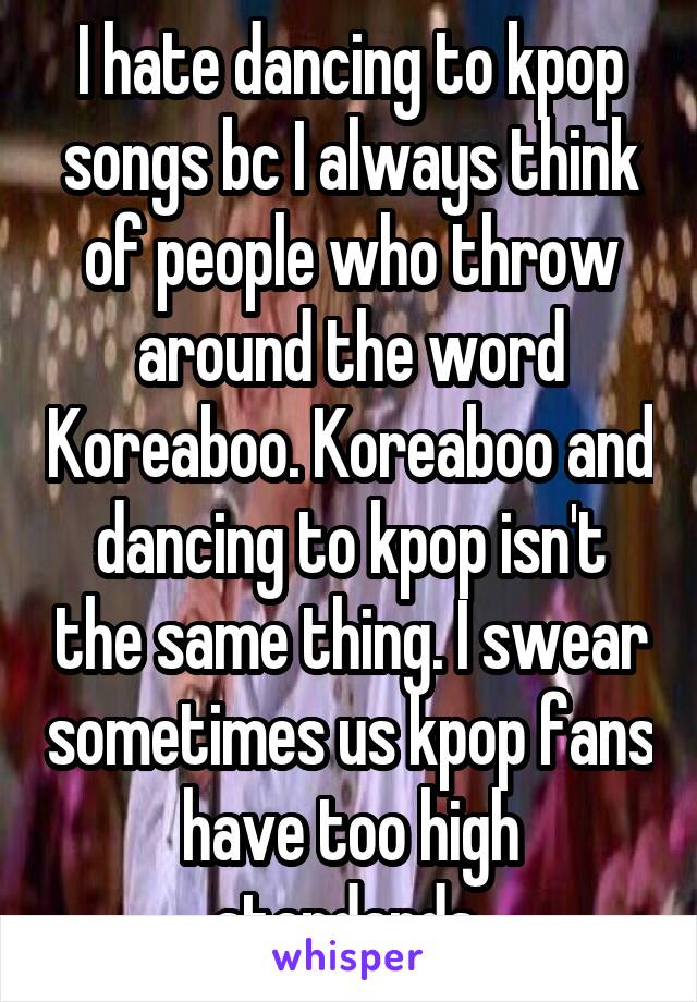 I hate dancing to kpop songs bc I always think of people who throw around the word Koreaboo. Koreaboo and dancing to kpop isn't the same thing. I swear sometimes us kpop fans have too high standards 