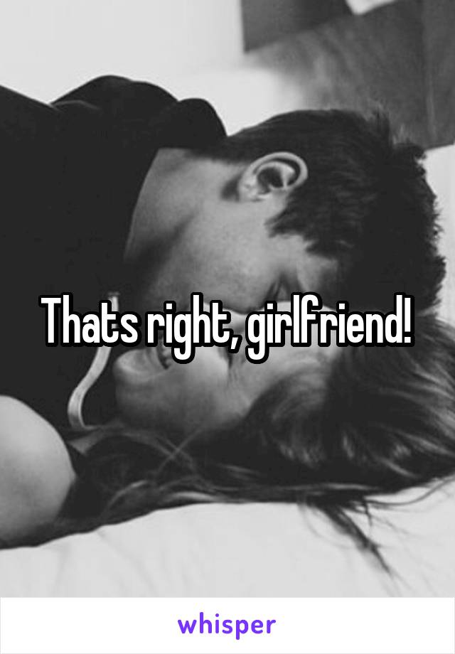 Thats right, girlfriend! 