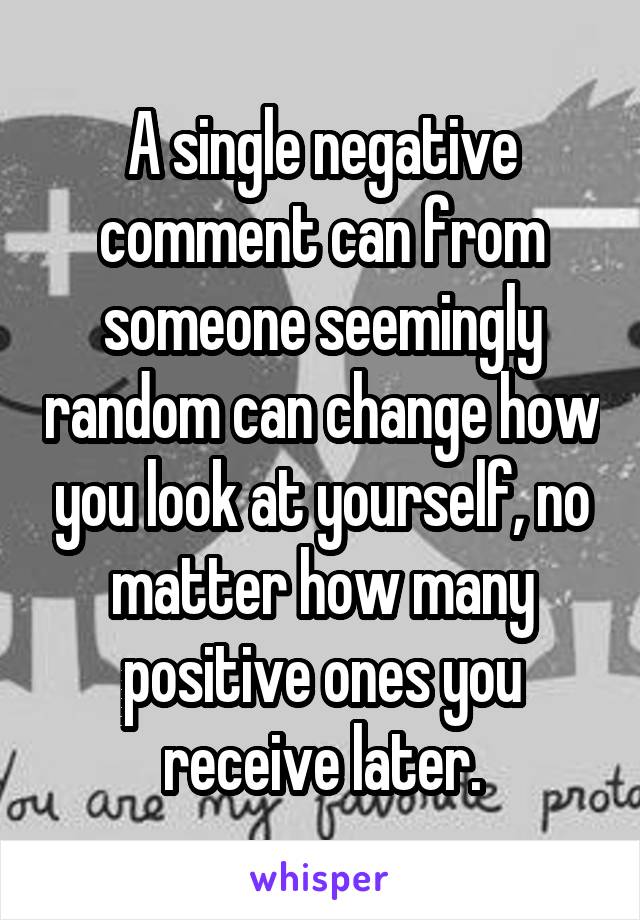 A single negative comment can from someone seemingly random can change how you look at yourself, no matter how many positive ones you receive later.