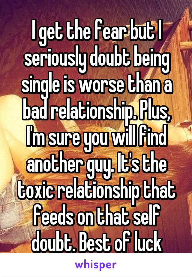 I get the fear but I seriously doubt being single is worse than a bad relationship. Plus, I'm sure you will find another guy. It's the toxic relationship that feeds on that self doubt. Best of luck