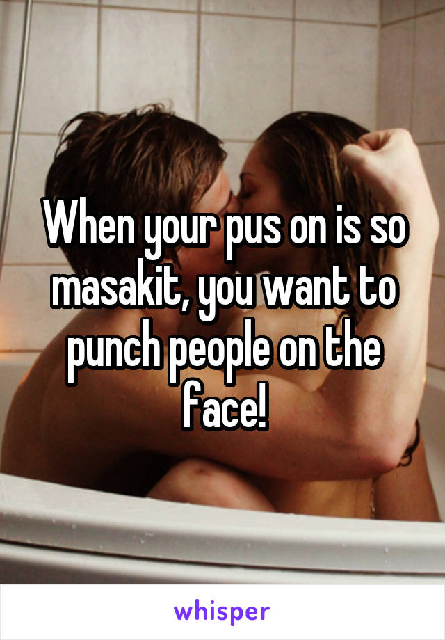 When your pus on is so masakit, you want to punch people on the face!