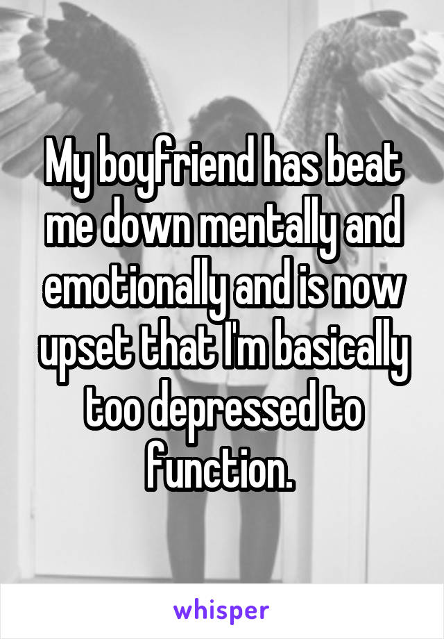 My boyfriend has beat me down mentally and emotionally and is now upset that I'm basically too depressed to function. 