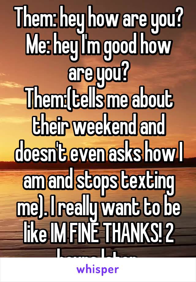 Them: hey how are you?
Me: hey I'm good how are you?
Them:(tells me about their weekend and doesn't even asks how I am and stops texting me). I really want to be like IM FINE THANKS! 2 hours later.