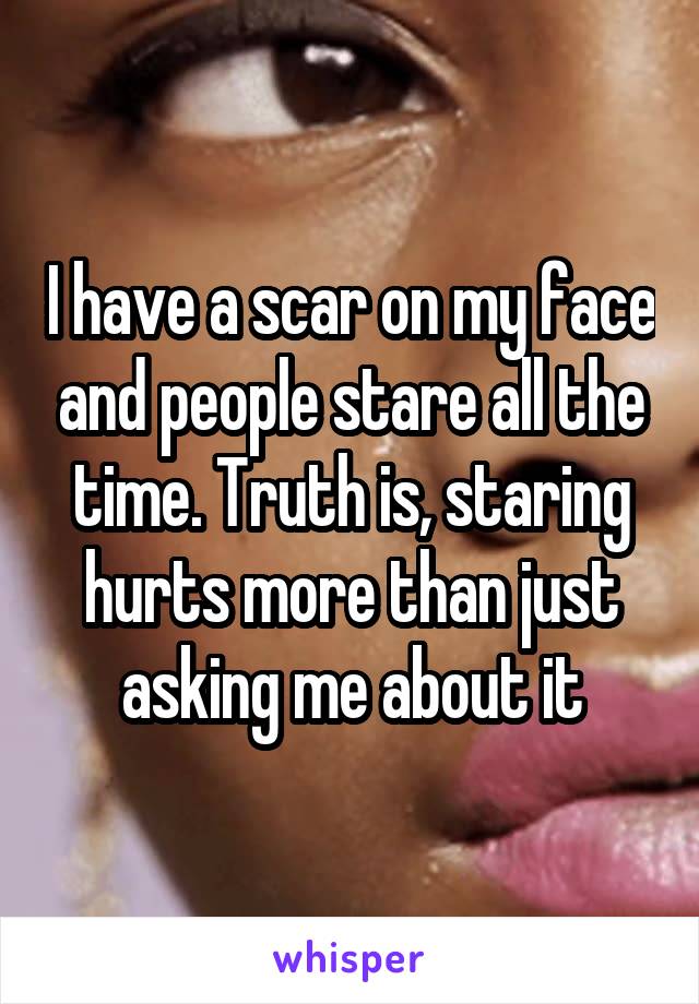 I have a scar on my face and people stare all the time. Truth is, staring hurts more than just asking me about it