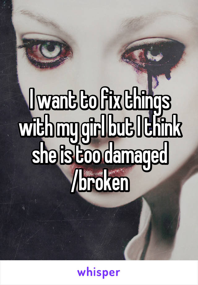 I want to fix things with my girl but I think she is too damaged /broken