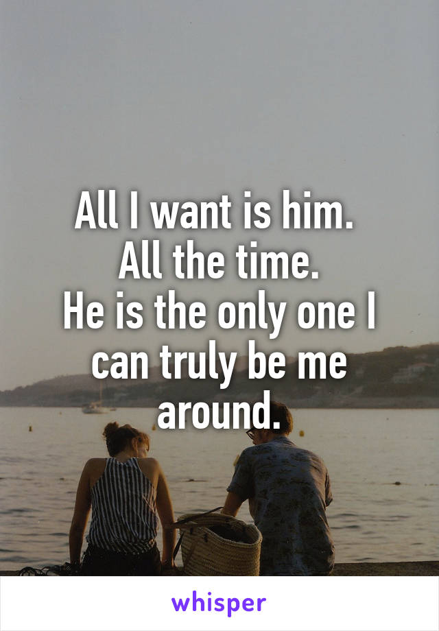 All I want is him. 
All the time.
He is the only one I can truly be me around.