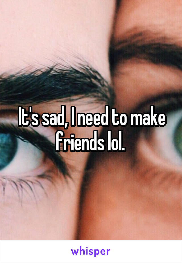 It's sad, I need to make friends lol. 